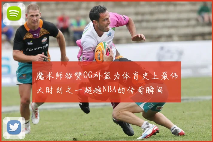 魔术师称赞OG补篮为体育史上最伟大时刻之一超越NBA的传奇瞬间