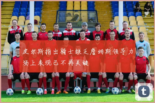 皮尔斯指出骑士缺乏詹姆斯领导力场上表现已不再关键