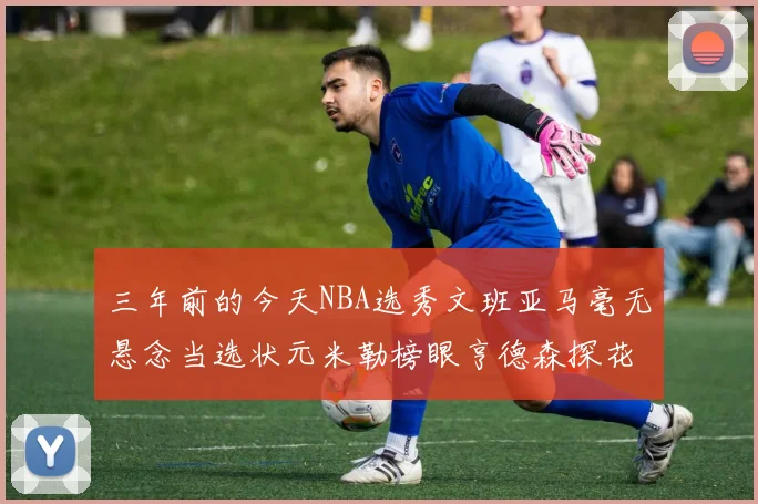 三年前的今天NBA选秀文班亚马毫无悬念当选状元米勒榜眼亨德森探花成就传奇时刻