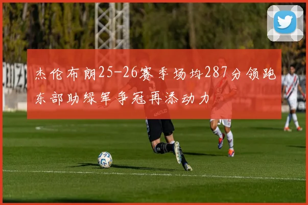 杰伦布朗25-26赛季场均287分领跑东部助绿军争冠再添动力