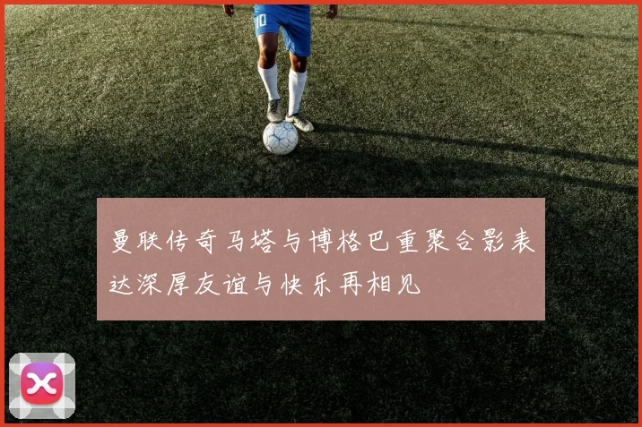 曼联传奇马塔与博格巴重聚合影表达深厚友谊与快乐再相见