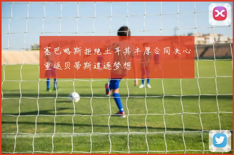 塞巴略斯拒绝土耳其丰厚合同决心重返贝蒂斯追逐梦想