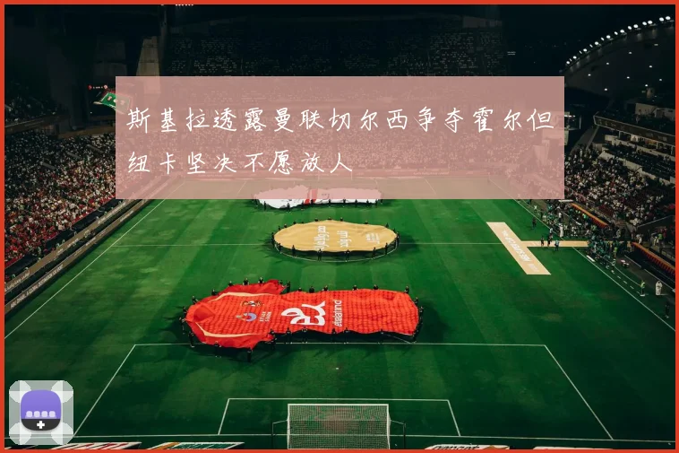 斯基拉透露曼联切尔西争夺霍尔但纽卡坚决不愿放人