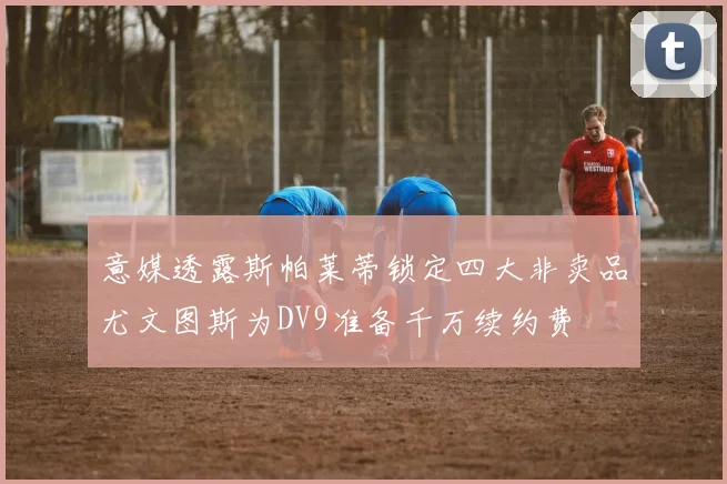 意媒透露斯帕莱蒂锁定四大非卖品尤文图斯为DV9准备千万续约费