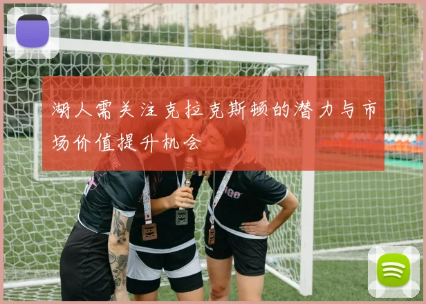 湖人需关注克拉克斯顿的潜力与市场价值提升机会