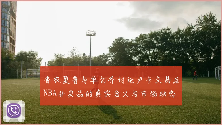 香农夏普与单打乔讨论卢卡交易后NBA非卖品的真实含义与市场动态
