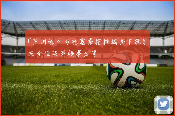 C罗训练中与孔塞桑搭档搞怪下跪引发全场笑声趣事分享