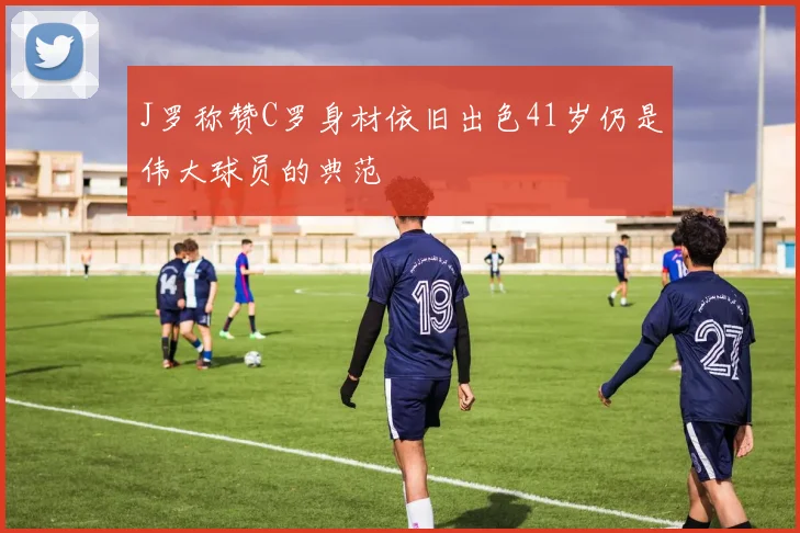 J罗称赞C罗身材依旧出色41岁仍是伟大球员的典范