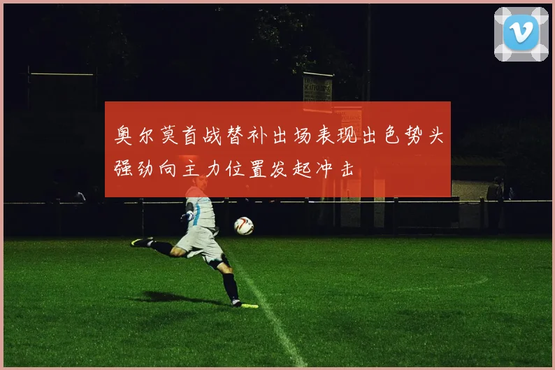 奥尔莫首战替补出场表现出色势头强劲向主力位置发起冲击
