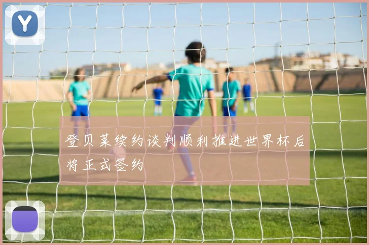 登贝莱续约谈判顺利推进世界杯后将正式签约